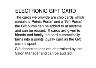 ELECTRONIC GIFT CARD
The cards we provide are chip cards which
contain a ‘Points Purse’ and a ‘Gift Purse’
the Gift purse can be added to at anytime
and can be reused. If cards are given to
friends and family the card automatically
turns into a points loyalty card as the Gift
cash is spent.
Gift denominations are determined by the
Salon Manager and can be audited.
 