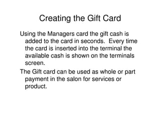 Creating the Gift Card
Using the Managers card the gift cash is
 added to the card in seconds. Every time
 the card is inserted into the terminal the
 available cash is shown on the terminals
 screen.
The Gift card can be used as whole or part
 payment in the salon for services or
 product.
 
