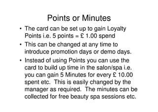 Points or Minutes
• The card can be set up to gain Loyalty
  Points i.e. 5 points = £ 1.00 spend
• This can be changed at any time to
  introduce promotion days or demo days.
• Instead of using Points you can use the
  card to build up time in the salon/spa i.e.
  you can gain 5 Minutes for every £ 10.00
  spent etc. This is easily changed by the
  manager as required. The minutes can be
  collected for free beauty spa sessions etc.
 