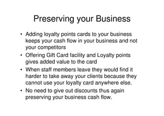 Preserving your Business
• Adding loyalty points cards to your business
  keeps your cash flow in your business and not
  your competitors
• Offering Gift Card facility and Loyalty points
  gives added value to the card
• When staff members leave they would find it
  harder to take away your clients because they
  cannot use your loyalty card anywhere else.
• No need to give out discounts thus again
  preserving your business cash flow.
 