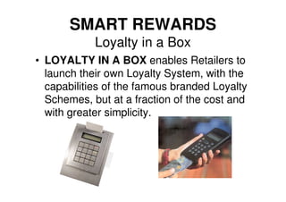 SMART REWARDS
            Loyalty in a Box
• LOYALTY IN A BOX enables Retailers to
  launch their own Loyalty System, with the
  capabilities of the famous branded Loyalty
  Schemes, but at a fraction of the cost and
  with greater simplicity.
 