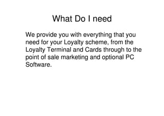 What Do I need
We provide you with everything that you
need for your Loyalty scheme, from the
Loyalty Terminal and Cards through to the
point of sale marketing and optional PC
Software.
 