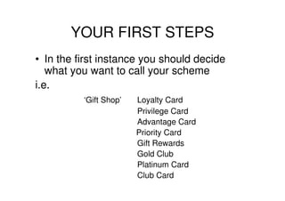 YOUR FIRST STEPS
• In the first instance you should decide
   what you want to call your scheme
i.e.
          ‘Gift Shop’   Loyalty Card
                        Privilege Card
                        Advantage Card
                        Priority Card
                        Gift Rewards
                        Gold Club
                        Platinum Card
                        Club Card
 
