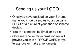 Sending us your LOGO
• Once you have decided on your Scheme
  name you should send us your company
  LOGO or a picture of your shop or scheme
  design.
• You can send this by Email or by post
• Once we receive the information we will
  provide you with a PROOF CARD for you
  to approve or make amendments.
 