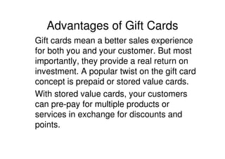 Advantages of Gift Cards
Gift cards mean a better sales experience
for both you and your customer. But most
importantly, they provide a real return on
investment. A popular twist on the gift card
concept is prepaid or stored value cards.
With stored value cards, your customers
can pre-pay for multiple products or
services in exchange for discounts and
points.
 