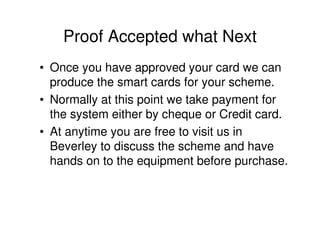 Proof Accepted what Next
• Once you have approved your card we can
  produce the smart cards for your scheme.
• Normally at this point we take payment for
  the system either by cheque or Credit card.
• At anytime you are free to visit us in
  Beverley to discuss the scheme and have
  hands on to the equipment before purchase.
 