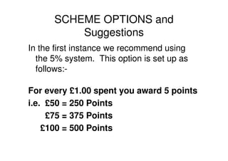 SCHEME OPTIONS and
          Suggestions
In the first instance we recommend using
  the 5% system. This option is set up as
  follows:-

For every £1.00 spent you award 5 points
i.e. £50 = 250 Points
     £75 = 375 Points
    £100 = 500 Points
 