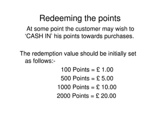 Redeeming the points
  At some point the customer may wish to
 ‘CASH IN’ his points towards purchases.

The redemption value should be initially set
 as follows:-
               100 Points = £ 1.00
               500 Points = £ 5.00
              1000 Points = £ 10.00
              2000 Points = £ 20.00
 