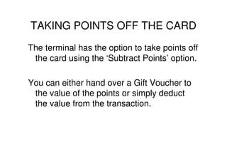 TAKING POINTS OFF THE CARD
The terminal has the option to take points off
 the card using the ‘Subtract Points’ option.

You can either hand over a Gift Voucher to
 the value of the points or simply deduct
 the value from the transaction.
 