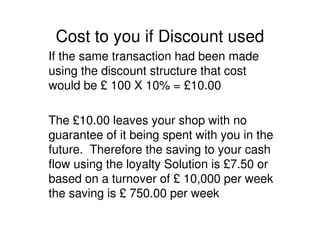 Cost to you if Discount used
If the same transaction had been made
using the discount structure that cost
would be £ 100 X 10% = £10.00

The £10.00 leaves your shop with no
guarantee of it being spent with you in the
future. Therefore the saving to your cash
flow using the loyalty Solution is £7.50 or
based on a turnover of £ 10,000 per week
the saving is £ 750.00 per week
 