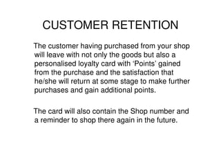 CUSTOMER RETENTION
The customer having purchased from your shop
will leave with not only the goods but also a
personalised loyalty card with ‘Points’ gained
from the purchase and the satisfaction that
he/she will return at some stage to make further
purchases and gain additional points.

The card will also contain the Shop number and
a reminder to shop there again in the future.
 