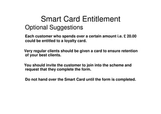 Smart Card Entitlement
Optional Suggestions
Each customer who spends over a certain amount i.e. £ 20.00
could be entitled to a loyalty card.

Very regular clients should be given a card to ensure retention
of your best clients.

You should invite the customer to join into the scheme and
request that they complete the form.

Do not hand over the Smart Card until the form is completed.
 