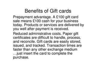 Benefits of Gift cards
Prepayment advantage. A £100 gift card
sale means £100 cash for your business
today. Products or services are delivered by
you well after payment is received.
Reduced administrative costs. Paper gift
certificates are difficult to handle, process,
and reconcile. Gift cards are easily stored,
issued, and tracked. Transaction times are
faster than any other exchange medium
…just insert the card to complete the
purchase.
 