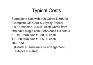 Typical Costs
Standalone Unit with 100 Cards £ 595.00
(Complete Gift Card & Loyalty Points)
2-5 Terminals £ 399.00 each Cards from
59p each single colour 85p each full colour
6 – 10 terminals £ 350.00 each
11 – 20 terminals £ 325.00 each
20+ POA
  (Rental of Terminals by arrangement,
   subject to status).
 