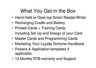 What You Get in the Box
• Hand Held or Desk top Smart Reader/Writer
• Recharging Cradle and Battery
• Printed Cards + Training Cards
  Including Set Up and Design of your Card
• Master Cards and Programming Cards
• Marketing Your Loyalty Scheme Handbook
• Posters & Application templates if
  applicable.
• 12 Months RTB warranty and Support
 