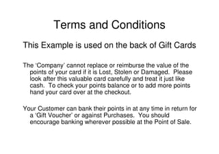 Terms and Conditions
This Example is used on the back of Gift Cards

The ‘Company’ cannot replace or reimburse the value of the
  points of your card if it is Lost, Stolen or Damaged. Please
  look after this valuable card carefully and treat it just like
  cash. To check your points balance or to add more points
  hand your card over at the checkout.

Your Customer can bank their points in at any time in return for
  a ‘Gift Voucher’ or against Purchases. You should
  encourage banking wherever possible at the Point of Sale.
 