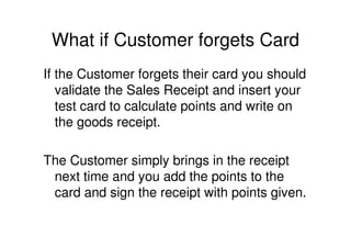 What if Customer forgets Card
If the Customer forgets their card you should
   validate the Sales Receipt and insert your
   test card to calculate points and write on
   the goods receipt.

The Customer simply brings in the receipt
 next time and you add the points to the
 card and sign the receipt with points given.
 