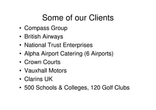 Some of our Clients
•   Compass Group
•   British Airways
•   National Trust Enterprises
•   Alpha Airport Catering (6 Airports)
•   Crown Courts
•   Vauxhall Motors
•   Clarins UK
•   500 Schools & Colleges, 120 Golf Clubs
 