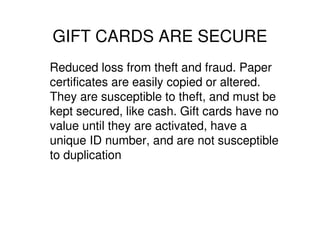 GIFT CARDS ARE SECURE
Reduced loss from theft and fraud. Paper
certificates are easily copied or altered.
They are susceptible to theft, and must be
kept secured, like cash. Gift cards have no
value until they are activated, have a
unique ID number, and are not susceptible
to duplication
 