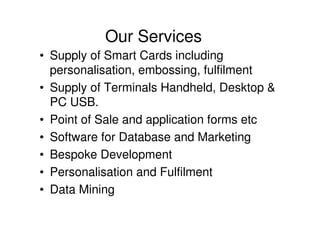 Our Services
• Supply of Smart Cards including
  personalisation, embossing, fulfilment
• Supply of Terminals Handheld, Desktop &
  PC USB.
• Point of Sale and application forms etc
• Software for Database and Marketing
• Bespoke Development
• Personalisation and Fulfilment
• Data Mining
 