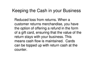 Keeping the Cash in your Business
 Reduced loss from returns. When a
 customer returns merchandise, you have
 the option of offering a refund in the form
 of a gift card, ensuring that the value of the
 return stays with your business. This
 means cash flow is maintained. Cards
 can be topped up with return cash at the
 counter.
 
