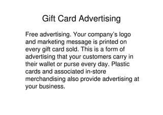 Gift Card Advertising
Free advertising. Your company’s logo
and marketing message is printed on
every gift card sold. This is a form of
advertising that your customers carry in
their wallet or purse every day. Plastic
cards and associated in-store
merchandising also provide advertising at
your business.
 
