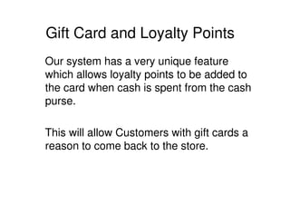 Gift Card and Loyalty Points
Our system has a very unique feature
which allows loyalty points to be added to
the card when cash is spent from the cash
purse.

This will allow Customers with gift cards a
reason to come back to the store.
 