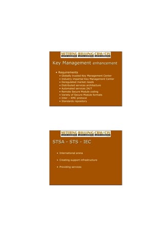 ? Requirements
? Globally trusted Key Management Center
? Industry impartial Key Management Center
? Deregulated market needs
? Distributed services architecture
? Automated services 24/7
? Remote Secure Module coding
? Variety of Secure Module formats
? Inter C KMC protocol
? Standards repository
Key Management
Key Management enhancement
enhancement
? International arena
? Creating support infrastructure
? Providing services
STSA
STSA ?
? STS
STS ?
? IEC
IEC
 