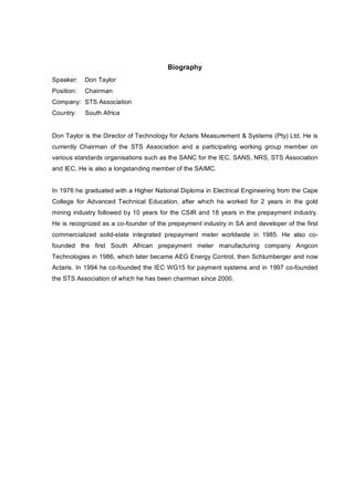 Biography
Speaker: Don Taylor
Position: Chairman
Company: STS Association
Country: South Africa
Don Taylor is the Director of Technology for Actaris Measurement & Systems (Pty) Ltd. He is
currently Chairman of the STS Association and a participating working group member on
various standards organisations such as the SANC for the IEC, SANS, NRS, STS Association
and IEC. He is also a longstanding member of the SAIMC.
In 1976 he graduated with a Higher National Diploma in Electrical Engineering from the Cape
College for Advanced Technical Education, after which he worked for 2 years in the gold
mining industry followed by 10 years for the CSIR and 18 years in the prepayment industry.
He is recognized as a co?founder of the prepayment industry in SA and developer of the first
commercialized solid?state integrated prepayment meter worldwide in 1985. He also co?
founded the first South African prepayment meter manufacturing company Angcon
Technologies in 1986, which later became AEG Energy Control, then Schlumberger and now
Actaris. In 1994 he co?founded the IEC WG15 for payment systems and in 1997 co?founded
the STS Association of which he has been chairman since 2000.
 