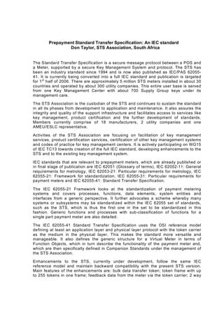 Prepayment Standard Transfer Specification: An IEC standard
Don Taylor, STS Association, South Africa
The Standard Transfer Specification is a secure message protocol between a POS and
a Meter, supported by a secure Key Management System and protocol. The STS has
been an industry standard since 1994 and is now also published as IEC/PAS 62055?
41. It is currently being converted into a full IEC standard and publication is targeted
for 1st
half of 2006. There are approximately 5 million STS meters installed in about 30
countries and operated by about 300 utility companies. This entire user base is served
from one Key Management Center with about 700 Supply Group keys under its
management care.
The STS Association is the custodian of the STS and continues to sustain the standard
in all its phases from development to application and maintenance. It also assures the
integrity and quality of the support infrastructure and facilitates access to services like
key management, product certification and the further development of standards.
Members currently comprise of 18 manufacturers, 2 utility companies and one
AMEU/ESLC representative.
Activities of the STS Association are focusing on facilitation of key management
services, product certification services, certification of other key management systems
and codes of practice for key management centers. It is actively participating on WG15
of IEC TC13 towards creation of the full IEC standard, developing enhancements to the
STS and to the existing key management system.
IEC standards that are relevant to prepayment meters, which are already published or
in final stage of publication are IEC 62051 (Glossary of terms), IEC 62052?11: General
requirements for metrology, IEC 62053?21: Particular requirements for metrology, IEC
62055?21: Framework for standardization, IEC 62055?31: Particular requirements for
payment meters and IEC 62055?41: Standard Transfer Specification.
The IEC 62055?21 Framework looks at the standardization of payment metering
systems and covers processes, functions, data elements, system entities and
interfaces from a generic perspective. It further advocates a scheme whereby many
systems or subsystems may be standardized within the IEC 62055 set of standards,
such as the STS, which is thus the first one in the set to be standardized in this
fashion. Generic functions and processes with sub?classification of functions for a
single part payment meter are also detailed.
The IEC 62055?41 Standard Transfer Specification uses the OSI reference model
defining at least an application layer and physical layer protocol with the token carrier
as the medium in the physical layer. This makes the standard more versatile and
manageable. It also defines the generic structure for a Virtual Meter in terms of
Function Objects, which in turn describe the functionality of the payment meter and,
which are then specifically defined in Companion Standards under the management of
the STS Association.
Enhancements to the STS, currently under development, follow the same IEC
reference model and maintain backward compatibility with the present STS version.
Main features of the enhancements are: bulk data transfer token? token frame with up
to 255 tokens in one frame? feedback data from the meter via the token carrier? 2 way
 