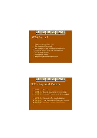 ? Key management services
? Certification of products
? Certification of key management systems
? Codes of practice for key management
? IEC standardization
? STS enhancement
? Key management enhancement
STSA focus ?
STSA focus ?
? 62051 : Glossary
? 62052?11: General requirements (metrology)
? 62053?21: Particular requirements (metrology)
? 62055?21: Framework for standardization
? 62055?31: Type Specification (payment meter)
? 62055?41: Standard Transfer Specification
IEC
IEC ?
? Payment Meters
Payment Meters
 