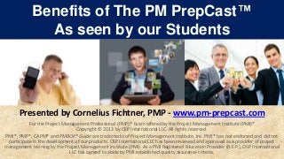 Benefits of The PM PrepCast™
              As seen by our Students




      Presented by Cornelius Fichtner, PMP - www.pm-prepcast.com
           For the Project Management Professional (PMP)® Exam offered by the Project Management Institute (PMI)®
                                 Copyright © 2013 by OSP International LLC. All rights reserved.
PMI®, PMP®, CAPM® and PMBOK® Guide are trademarks of Project Management Institute, Inc. PMI® has not endorsed and did not
 participate in the development of our products. OSP International LLC has been reviewed and approved as a provider of project
management training by the Project Management Institute (PMI). As a PMI Registered Education Provider (R.E.P.), OSP International
                              LLC has agreed to abide by PMI established quality assurance criteria.
 