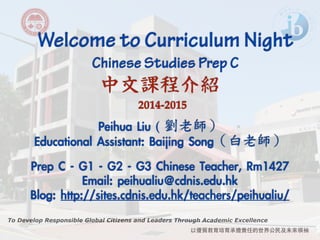 Welcome to Curriculum Night ! Chinese Studies Prep C 
中文課程介紹 
To Develop Responsible Global Citizens and Leaders Through Academic Excellence 
以優質教育培育承擔責任的世界公⺠民及未來領袖 
2014-2015 
Peihua Liu ( 
劉老師） 
Educational Assistant: Baijing Song（白老師） 
! 
Prep C - G1 - G2 - G3 Chinese Teacher, Rm1427 
Email: peihualiu@cdnis.edu.hk 
Blog: http://sites.cdnis.edu.hk/teachers/peihualiu/ 
 