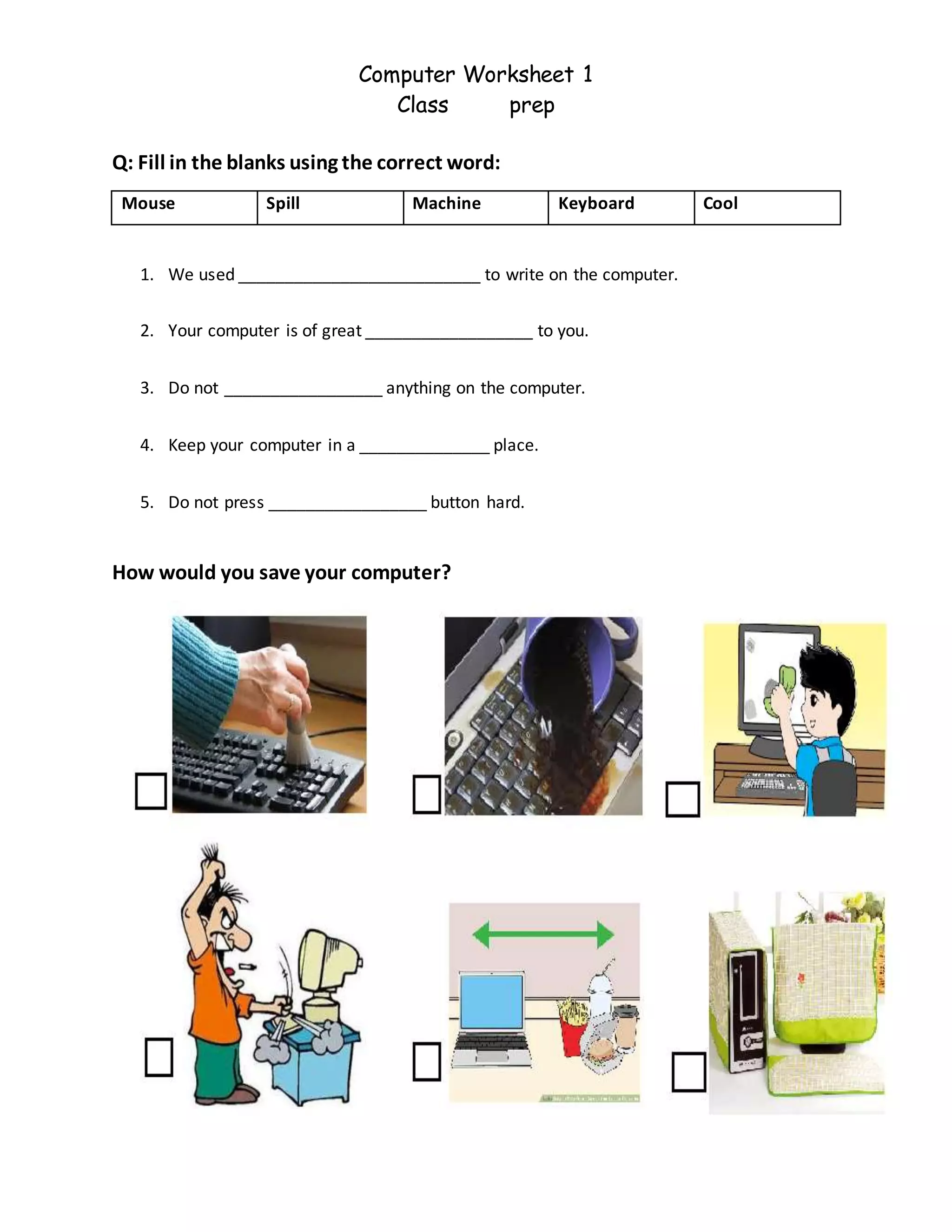 Computer Worksheet 1
Class prep
Q: Fill in the blanks using the correct word:
Mouse Spill Machine Keyboard Cool
1. We used __________________________ to write on the computer.
2. Your computer is of great __________________ to you.
3. Do not _________________ anything on the computer.
4. Keep your computer in a ______________ place.
5. Do not press _________________ button hard.
How would you save your computer?