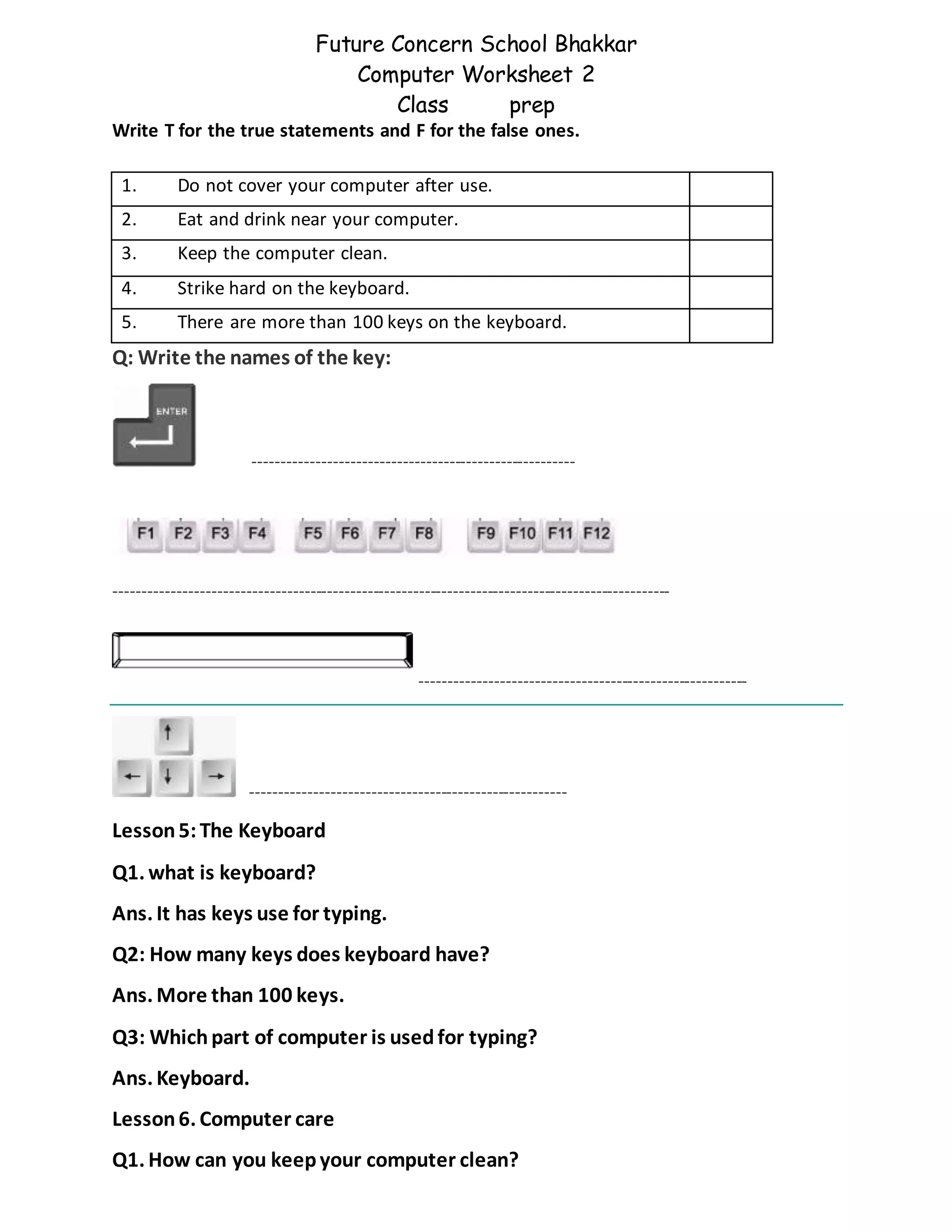 Future Concern School Bhakkar
Computer Worksheet 2
Class prep
Write T for the true statements and F for the false ones.
Q: Write the names of the key:
--------------------------------------------------------
-------------------------------------------------------------------------------------------------
---------------------------------------------------------
-------------------------------------------------------
Lesson5: The Keyboard
Q1. what is keyboard?
Ans. It has keys use for typing.
Q2: How many keys does keyboard have?
Ans. More than 100 keys.
Q3: Whichpart of computer is usedfor typing?
Ans. Keyboard.
Lesson6. Computer care
Q1. How can you keepyour computer clean?
1. Do not cover your computer after use.
2. Eat and drink near your computer.
3. Keep the computer clean.
4. Strike hard on the keyboard.
5. There are more than 100 keys on the keyboard.