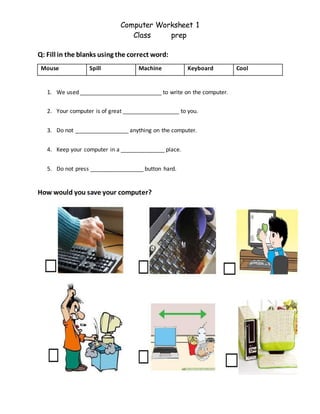 Computer Worksheet 1
Class prep
Q: Fill in the blanks using the correct word:
Mouse Spill Machine Keyboard Cool
1. We used __________________________ to write on the computer.
2. Your computer is of great __________________ to you.
3. Do not _________________ anything on the computer.
4. Keep your computer in a ______________ place.
5. Do not press _________________ button hard.
How would you save your computer?
 