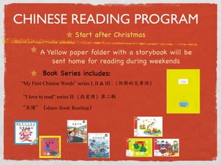 CHINESE READING PROGRAM 
Start after Christmas 
A Yellow paper folder with a storybook will be 
sent home for reading during weekends 
Bo ok Se r ies inclu de s: 
“My First Chinese Words” series I, II  III :《快樂幼兒華語》 
“I love to read” series II:《我愛讀》第二輯 
“奕陽”《share 
Book 
Reading》 
 