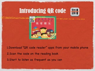 Introducing QR code 
1.Download “QR code reader” apps from your mobile phone 
2.Scan the code on the reading book 
3.Start to listen as frequent as you can 
 