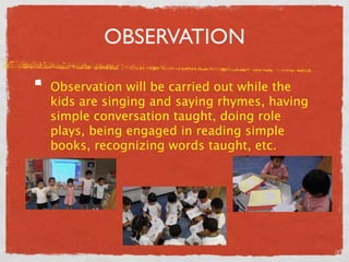 OBSERVATION 
Observation will be carried out while the 
kids are singing and saying rhymes, having 
simple conversation taught, doing role 
plays, being engaged in reading simple 
books, recognizing words taught, etc. 
 