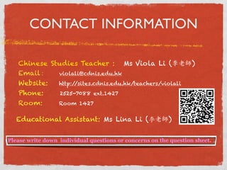 CONTACT INFORMATION 
Chinese Studies Teacher : Ms Viola Li (李老師 ) 
Email : violali@cdnis.edu.hk 
Website: http://sites.cdnis.edu.hk/teachers/violali 
Phone: 2525-7088 ext.1427 
Room: Room 1427 
Educational Assistant: Ms Lina Li (李老師) 
Please write down individual questions or concerns on the question sheet. 
 