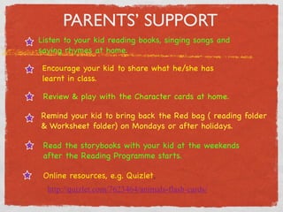 PARENTS’ SUPPORT 
Listen to your kid reading books, singing songs and 
saying rhymes at home. 
Encourage your kid to share what he/she has 
learnt in class. 
Review  play with the Character cards at home. 
Remind your kid to bring back the Red bag ( reading folder 
 Worksheet folder) on Mondays or after holidays. 
Read the storybooks with your kid at the weekends 
after the Reading Programme starts. 
Online resources, e.g. Quizlet, 
http://quizlet.com/7623464/animals-flash-cards/ 
 