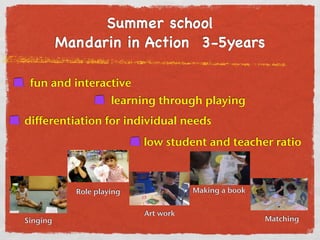 Summer school 
Mandarin in Action 3-5years 
fun and interactive 
learning through playing 
differentiation for individual needs 
low student and teacher ratio 
Singing 
Role playing 
Art work 
Making a book 
Matching 
 