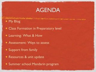 AGENDA 
My Blog 
Class Formation in Preparatory level 
Learning: What  How 
Assessment: Ways to assess 
Support from family 
Resources  unit update 
Summer school Mandarin program 
 