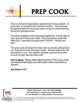 PREP COOK
This is a fraternal organization approaching its busy season. A
prep cook is needed for the 3-person kitchen. The hours will
be approximately 30 hours per week during the winter and less
during the spring/summer.

The ideal candidate must have prep experience, and be able to
work around 30 hours per week. This organization works AM
shifts Sun, Tues/Wed and split shifts Thurs/Fri. Off Sat and
Mon.

The prep cook will assist the head chef as needed, plating food
etc. Prep the food for that day's meals. Will also help when the
dishwasher is out. This position requires a person to be able
to work on their feet the entire shift.

How to Apply: Please obtain referral card from YPIC at any of the
two locations listed below, you will be given further instructions at
that time.

Job Order # 147




                                3826 W. 16th Street • Yuma, AZ • (928) 329-0990
                               663 E. Main Street • Somerton, AZ • (928) 627-9396
                             Fax: 928-782-9558 • TTY (928) 329-6466 • www.ypic.com
   YPIC is an equal opportunity employer/program. Auxiliary aids and services  are available upon request to individuals with  disabilities.  
   YPIC es un empleador que ofrece Igualdad De Oportunidades /Programas Se le Harán Disponible Cuando Solicite Ayuda Auxiliar Y Servicios 
   Adicionales Para Personas Con Incapacidades. 
 