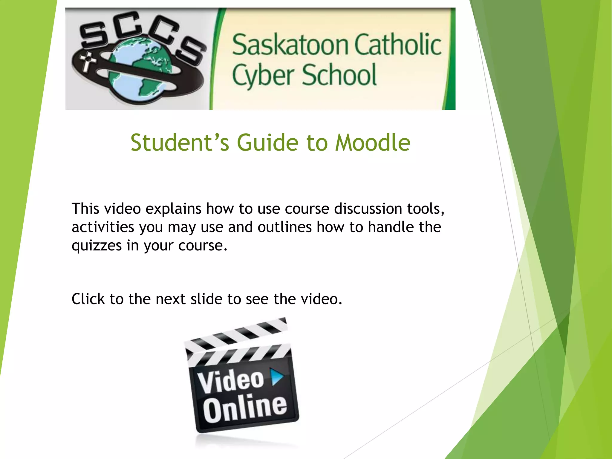 Student’s Guide to Moodle
This video explains how to use course discussion tools,
activities you may use and outlines how to handle the
quizzes in your course.
Click to the next slide to see the video.
 