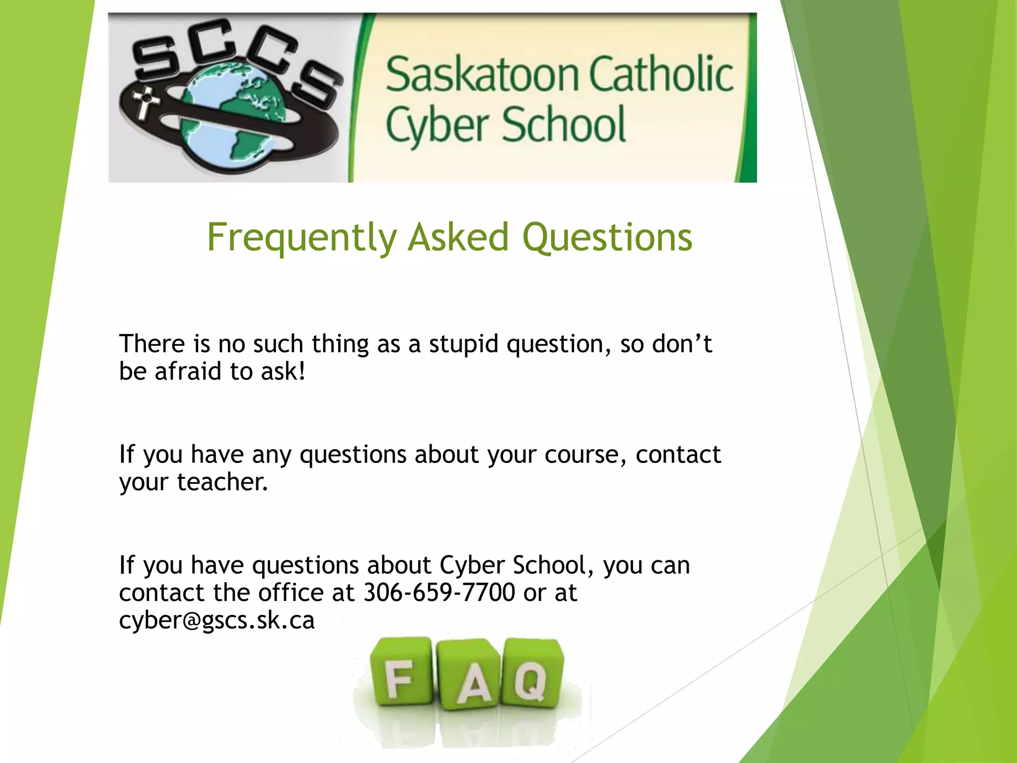 Frequently Asked Questions
There is no such thing as a stupid question, so don’t
be afraid to ask!
If you have any questions about your course, contact
your teacher.
If you have questions about Cyber School, you can
contact the office at 306-659-7700 or at
cyber@gscs.sk.ca
 