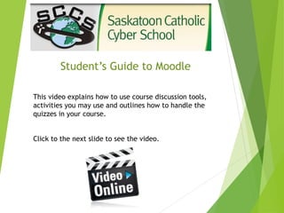 Student’s Guide to Moodle
This video explains how to use course discussion tools,
activities you may use and outlines how to handle the
quizzes in your course.
Click to the next slide to see the video.
 
