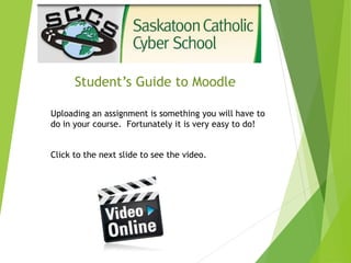 Student’s Guide to Moodle
Uploading an assignment is something you will have to
do in your course. Fortunately it is very easy to do!
Click to the next slide to see the video.
 