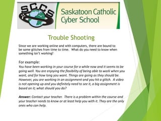 Trouble Shooting
Since we are working online and with computers, there are bound to
be some glitches from time to time. What do you need to know when
something isn’t working?
For example:
You have been working in your course for a while now and it seems to be
going well. You are enjoying the flexibility of being able to work when you
want, and for how long you want. Things are going as they should be.
However, you are working in an assignment and you hit a glitch. A video
is not opening up and you definitely need to see it, a big assignment is
based on it; what should you do?
Answer: Contact your teacher. There is a problem within the course and
your teacher needs to know or at least help you with it. They are the only
ones who can help.
 