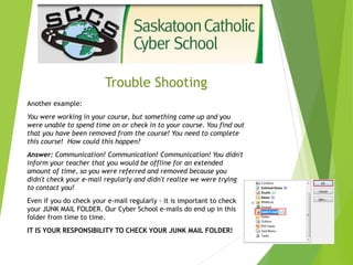Trouble Shooting
Another example:
You were working in your course, but something came up and you
were unable to spend time on or check in to your course. You find out
that you have been removed from the course! You need to complete
this course! How could this happen?
Answer: Communication! Communication! Communication! You didn't
inform your teacher that you would be offline for an extended
amount of time, so you were referred and removed because you
didn't check your e-mail regularly and didn't realize we were trying
to contact you!
Even if you do check your e-mail regularly - it is important to check
your JUNK MAIL FOLDER. Our Cyber School e-mails do end up in this
folder from time to time.
IT IS YOUR RESPONSIBILITY TO CHECK YOUR JUNK MAIL FOLDER!
 